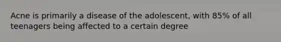 Acne is primarily a disease of the adolescent, with 85% of all teenagers being affected to a certain degree
