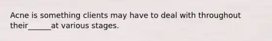 Acne is something clients may have to deal with throughout their______at various stages.