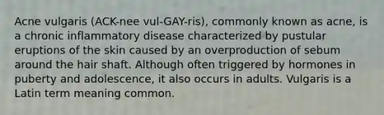 Acne vulgaris (ACK-nee vul-GAY-ris), commonly known as acne, is a chronic inflammatory disease characterized by pustular eruptions of the skin caused by an overproduction of sebum around the hair shaft. Although often triggered by hormones in puberty and adolescence, it also occurs in adults. Vulgaris is a Latin term meaning common.