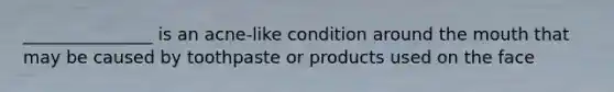 _______________ is an acne-like condition around the mouth that may be caused by toothpaste or products used on the face