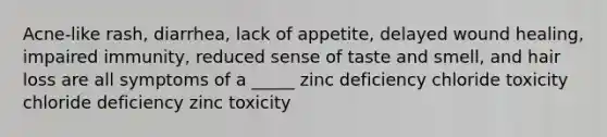 Acne-like rash, diarrhea, lack of appetite, delayed wound healing, impaired immunity, reduced sense of taste and smell, and hair loss are all symptoms of a _____ zinc deficiency chloride toxicity chloride deficiency zinc toxicity