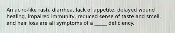 An acne-like rash, diarrhea, lack of appetite, delayed wound healing, impaired immunity, reduced sense of taste and smell, and hair loss are all symptoms of a _____ deficiency.