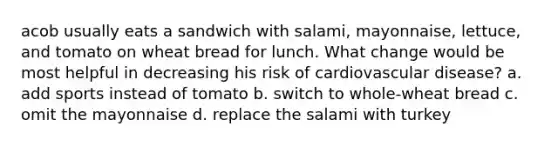 acob usually eats a sandwich with salami, mayonnaise, lettuce, and tomato on wheat bread for lunch. What change would be most helpful in decreasing his risk of cardiovascular disease? a. add sports instead of tomato b. switch to whole-wheat bread c. omit the mayonnaise d. replace the salami with turkey