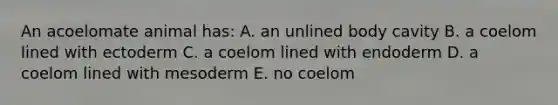 An acoelomate animal has: A. an unlined body cavity B. a coelom lined with ectoderm C. a coelom lined with endoderm D. a coelom lined with mesoderm E. no coelom