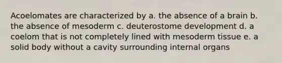 Acoelomates are characterized by a. the absence of a brain b. the absence of mesoderm c. deuterostome development d. a coelom that is not completely lined with mesoderm tissue e. a solid body without a cavity surrounding internal organs