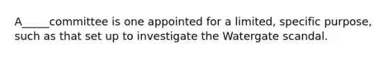 A_____committee is one appointed for a limited, specific purpose, such as that set up to investigate the Watergate scandal.