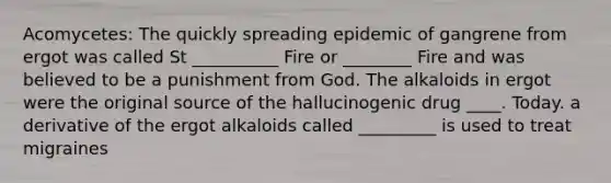 Acomycetes: The quickly spreading epidemic of gangrene from ergot was called St __________ Fire or ________ Fire and was believed to be a punishment from God. The alkaloids in ergot were the original source of the hallucinogenic drug ____. Today. a derivative of the ergot alkaloids called _________ is used to treat migraines