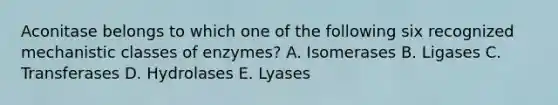 Aconitase belongs to which one of the following six recognized mechanistic classes of enzymes? A. Isomerases B. Ligases C. Transferases D. Hydrolases E. Lyases