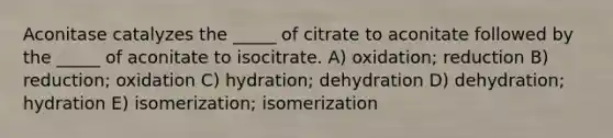 Aconitase catalyzes the _____ of citrate to aconitate followed by the _____ of aconitate to isocitrate. A) oxidation; reduction B) reduction; oxidation C) hydration; dehydration D) dehydration; hydration E) isomerization; isomerization