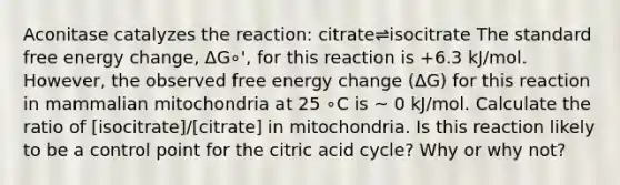 Aconitase catalyzes the reaction: citrate⇌isocitrate The standard free energy change, ΔG∘', for this reaction is +6.3 kJ/mol. However, the observed free energy change (ΔG) for this reaction in mammalian mitochondria at 25 ∘C is ~ 0 kJ/mol. Calculate the ratio of [isocitrate]/[citrate] in mitochondria. Is this reaction likely to be a control point for the citric acid cycle? Why or why not?