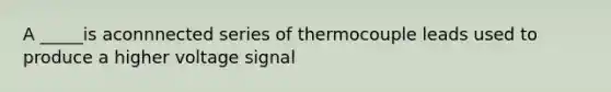 A _____is aconnnected series of thermocouple leads used to produce a higher voltage signal