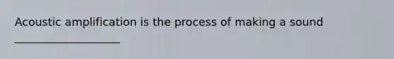 Acoustic amplification is the process of making a sound ___________________