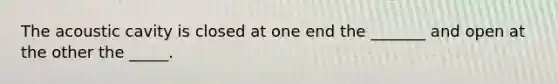 The acoustic cavity is closed at one end the _______ and open at the other the _____.