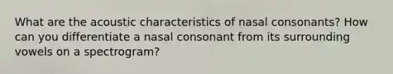 What are the acoustic characteristics of nasal consonants? How can you differentiate a nasal consonant from its surrounding vowels on a spectrogram?