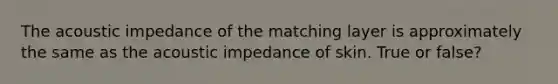 The acoustic impedance of the matching layer is approximately the same as the acoustic impedance of skin. True or false?