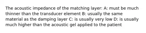 The acoustic impedance of the matching layer: A: must be much thinner than the transducer element B: usually the same material as the damping layer C: is usually very low D: is usually much higher than the acoustic gel applied to the patient