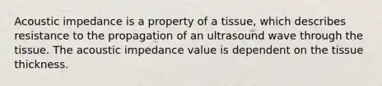 Acoustic impedance is a property of a tissue, which describes resistance to the propagation of an ultrasound wave through the tissue. The acoustic impedance value is dependent on the tissue thickness.