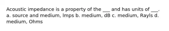 Acoustic impedance is a property of the ___ and has units of ___. a. source and medium, lmps b. medium, dB c. medium, Rayls d. medium, Ohms