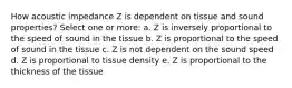 How acoustic impedance Z is dependent on tissue and sound properties? Select one or more: a. Z is inversely proportional to the speed of sound in the tissue b. Z is proportional to the speed of sound in the tissue c. Z is not dependent on the sound speed d. Z is proportional to tissue density e. Z is proportional to the thickness of the tissue