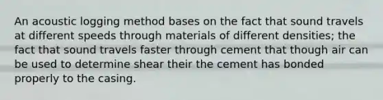 An acoustic logging method bases on the fact that sound travels at different speeds through materials of different densities; the fact that sound travels faster through cement that though air can be used to determine shear their the cement has bonded properly to the casing.