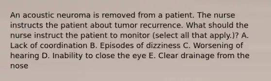 An acoustic neuroma is removed from a patient. The nurse instructs the patient about tumor recurrence. What should the nurse instruct the patient to monitor (select all that apply.)? A. Lack of coordination B. Episodes of dizziness C. Worsening of hearing D. Inability to close the eye E. Clear drainage from the nose