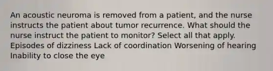 An acoustic neuroma is removed from a patient, and the nurse instructs the patient about tumor recurrence. What should the nurse instruct the patient to monitor? Select all that apply. Episodes of dizziness Lack of coordination Worsening of hearing Inability to close the eye