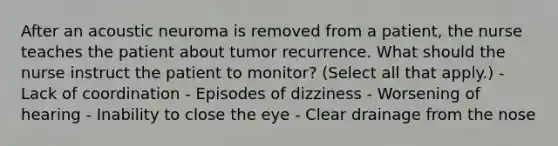 After an acoustic neuroma is removed from a patient, the nurse teaches the patient about tumor recurrence. What should the nurse instruct the patient to monitor? (Select all that apply.) - Lack of coordination - Episodes of dizziness - Worsening of hearing - Inability to close the eye - Clear drainage from the nose