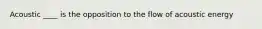 Acoustic ____ is the opposition to the flow of acoustic energy