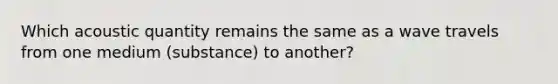 Which acoustic quantity remains the same as a wave travels from one medium (substance) to another?