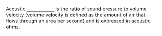 Acoustic ____________ is the ratio of sound pressure to volume velocity (volume velocity is defined as the amount of air that flows through an area per second) and is expressed in acoustic ohms.