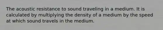 The acoustic resistance to sound traveling in a medium. It is calculated by multiplying the density of a medium by the speed at which sound travels in the medium.