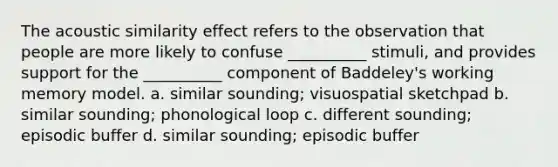 The acoustic similarity effect refers to the observation that people are more likely to confuse __________ stimuli, and provides support for the __________ component of Baddeley's working memory model. a. similar sounding; visuospatial sketchpad b. similar sounding; phonological loop c. different sounding; episodic buffer d. similar sounding; episodic buffer