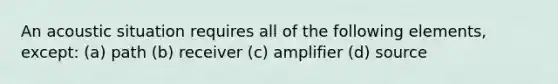 An acoustic situation requires all of the following elements, except: (a) path (b) receiver (c) amplifier (d) source