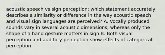 acoustic speech vs sign perception: which statement accurately describes a similarity or difference in the way acoustic speech and visual sign languages are perceived? A. Vocally produced sounds vary in several acoustic dimensions, whereas only the shape of a hand gesture matters in sign B. Both visual perception and auditory perception show effects of categorical perception