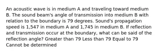 An acoustic wave is in medium A and traveling toward medium B. The sound beam's angle of transmission into medium B with relation to the boundary is 79 degrees. Sound's propagation speed is 1,547 in medium A and 1,745 in medium B. If reflection and transmission occur at the boundary, what can be said of the reflection angle? Greater than 79 Less than 79 Equal to 79 Cannot be determined