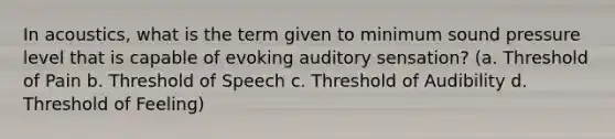 In acoustics, what is the term given to minimum sound pressure level that is capable of evoking auditory sensation? (a. Threshold of Pain b. Threshold of Speech c. Threshold of Audibility d. Threshold of Feeling)