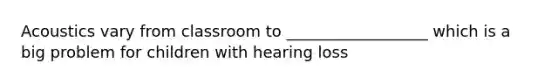 Acoustics vary from classroom to __________________ which is a big problem for children with hearing loss