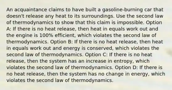 An acquaintance claims to have built a gasoline-burning car that doesn't release any heat to its surroundings. Use the second law of thermodynamics to show that this claim is impossible. Option A: If there is no heat release, then heat in equals work out and the engine is 100% efficient, which violates the second law of thermodynamics. Option B: If there is no heat release, then heat in equals work out and energy is conserved, which violates the second law of thermodynamics. Option C: If there is no heat release, then the system has an increase in entropy, which violates the second law of thermodynamics. Option D: If there is no heat release, then the system has no change in energy, which violates the second law of thermodynamics.