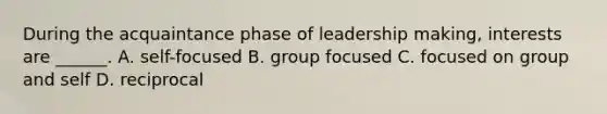 During the acquaintance phase of leadership making, interests are ______. A. self-focused B. group focused C. focused on group and self D. reciprocal