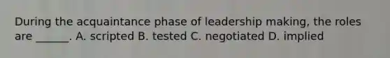 During the acquaintance phase of leadership making, the roles are ______. A. scripted B. tested C. negotiated D. implied