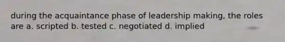 during the acquaintance phase of leadership making, the roles are a. scripted b. tested c. negotiated d. implied