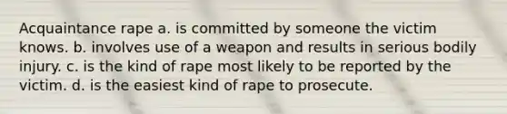 Acquaintance rape a. is committed by someone the victim knows. b. involves use of a weapon and results in serious bodily injury. c. is the kind of rape most likely to be reported by the victim. d. is the easiest kind of rape to prosecute.