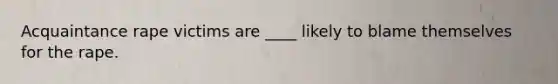 Acquaintance rape victims are ____ likely to blame themselves for the rape.