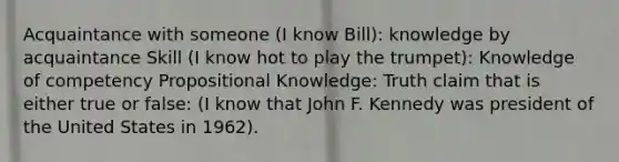 Acquaintance with someone (I know Bill): knowledge by acquaintance Skill (I know hot to play the trumpet): Knowledge of competency Propositional Knowledge: Truth claim that is either true or false: (I know that John F. Kennedy was president of the United States in 1962).