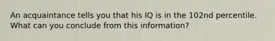 An acquaintance tells you that his IQ is in the 102nd percentile. What can you conclude from this​ information?