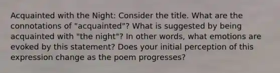 Acquainted with the Night: Consider the title. What are the connotations of "acquainted"? What is suggested by being acquainted with "the night"? In other words, what emotions are evoked by this statement? Does your initial perception of this expression change as the poem progresses?