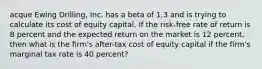 acque Ewing Drilling, Inc. has a beta of 1.3 and is trying to calculate its cost of equity capital. If the risk-free rate of return is 8 percent and the expected return on the market is 12 percent, then what is the firm's after-tax cost of equity capital if the firm's marginal tax rate is 40 percent?