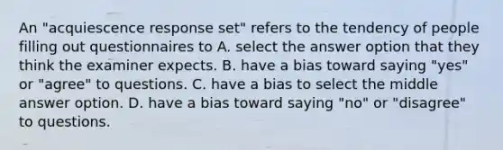 An "acquiescence response set" refers to the tendency of people filling out questionnaires to A. select the answer option that they think the examiner expects. B. have a bias toward saying "yes" or "agree" to questions. C. have a bias to select the middle answer option. D. have a bias toward saying "no" or "disagree" to questions.