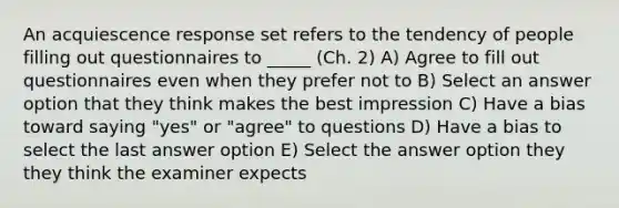 An acquiescence response set refers to the tendency of people filling out questionnaires to _____ (Ch. 2) A) Agree to fill out questionnaires even when they prefer not to B) Select an answer option that they think makes the best impression C) Have a bias toward saying "yes" or "agree" to questions D) Have a bias to select the last answer option E) Select the answer option they they think the examiner expects