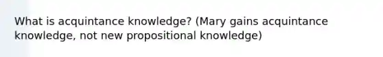 What is acquintance knowledge? (Mary gains acquintance knowledge, not new propositional knowledge)